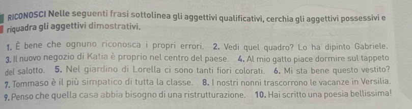 RICONOSCI Nelle seguenti frasi sottolinea gli aggettivi qualificativi, cerchia gli aggettivi possessivi e 
riquadra gli aggettivi dimostrativi. 
1. È bene che ognuno riconosca i propri errori. 2. Vedi quel quadro? Lo ha dipinto Gabriele. 
3, Il nuovo negozio di Katia è proprio nel centro del paese. 4. Al mio gatto piace dormire sul tappeto 
del salotto. 5. Nel giardino di Lorella ci sono tanti fiori colorati. 6. Mi sta bene questo vestito? 
7 Tommaso è il più simpatico di tutta la classe. 8. I nostri nonni trascorrono le vacanze in Versilia. 
9. Penso che quella casa abbia bisogno di una ristrutturazione. 10. Hai scritto una poesia bellissima!