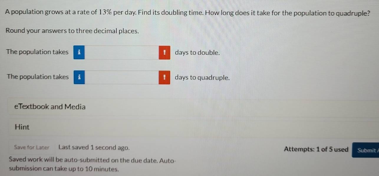 A population grows at a rate of 13% per day. Find its doubling time. How long does it take for the population to quadruple? 
Round your answers to three decimal places. 
The population takes i ■ days to double. 
The population takes i ! days to quadruple. 
eTextbook and Media 
Hint 
Save for Later Last saved 1 second ago. Attempts: 1 of 5 used Submit 
Saved work will be auto-submitted on the due date. Auto- 
submission can take up to 10 minutes.