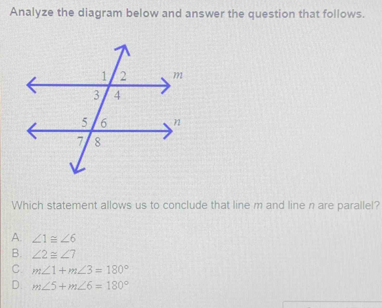 Analyze the diagram below and answer the question that follows.
Which statement allows us to conclude that line m and line n are parallel?
A. ∠ 1≌ ∠ 6
B. ∠ 2≌ ∠ 7
C. m∠ 1+m∠ 3=180°
D. m∠ 5+m∠ 6=180°