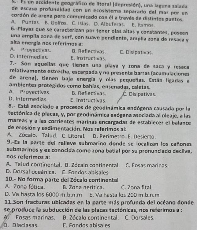 Es un accidente geográfico de litoral (depresión), una laguna salada
de escasa profundidad con un ecosistema separado del mar por un
cordón de arena pero comunicado con él a través de distintos puntos.
A. Puntas. B. Golfos. C. Islas, D. Albuferas. E. Itsmos.
6.-Playas que se caracterizan por tener olas altas y constantes, poseen
una amplia zona de surf, con suave pendiente, amplia zona de resaca y
alta energía nos referimos a:
A. Proyectivas. B. Reflectivas. C. Disipativas.
D. Intermedias. E. Instructivas.
7.- Son aquellas que tienen una playa y zona de saca y resaca
relativamente estrecha, escarpada y no presenta barras (acumulaciones
de arena), tienen baja energía y olas pequeñas. Están ligadas a
ambientes protegidos como bahías, ensenadas, caletas.
A. Proyectivas. B. Reflectivas. C. Disipativas.
D. Intermedias. E. Instructivas.
8.- Está asociado a procesos de geodinámica endógena causada por la
tectónica de placas, y, por geodinámica exógena asociada al oleaje, a las
mareas y a las corrientes marinas encargadas de establecer el balance
de erosión y sedimentación. Nos referimos al:
A. Zócalo. Talud. C. Litoral. D. Perímetro. E. Desierto.
9.-Es la parte del relíeve submarino donde se localizan los cañones
submarinos y es conocida como zona batial por su pronunciado declive,
nos referimos a:
A. Talud continental. B. Zócalo continental. C. Fosas marinas.
D. Dorsal oceánica. E. Fondos abisales
10.- No forma parte del Zócalo continental
A. Zona fótica. B. Zona nerítica. C. Zona fital.
D. Va hasta los 6000 m.b.n.m E. Va hasta los 200 m.b.n.m
11.Son fracturas ubicadas en la parte más profunda del océano donde
se produce la subducción de las placas tectónicas, nos referimos a :
A. Fosas marinas. B. Zócalo continental. C. Dorsales.
D. Diaclasas. E. Fondos abisales