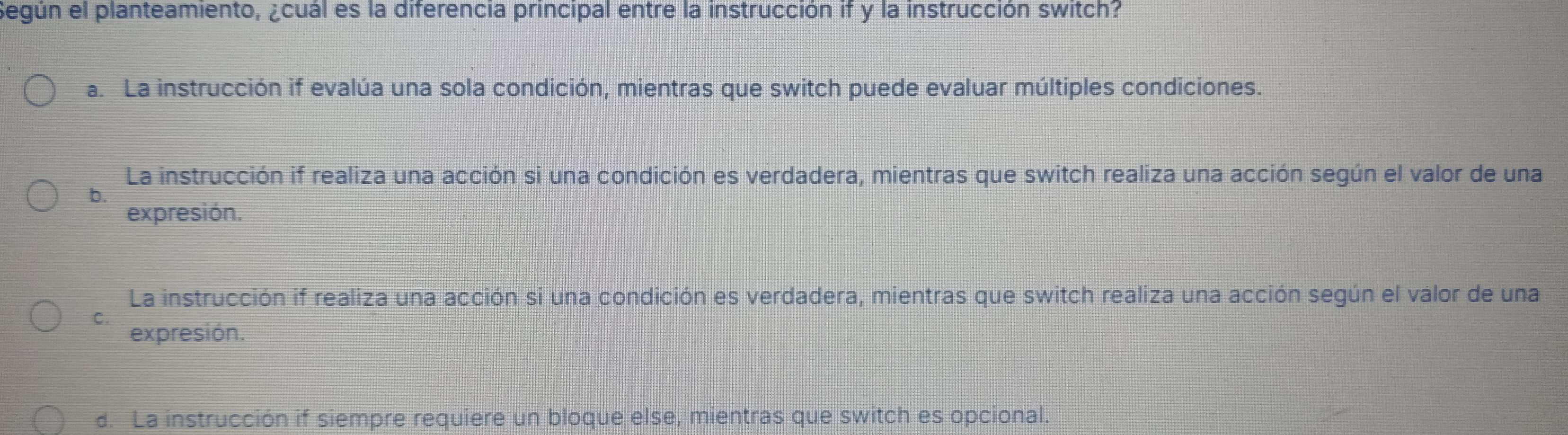 Según el planteamiento, ¿cuál es la diferencia principal entre la instrucción if y la instrucción switch?
a. La instrucción if evalúa una sola condición, mientras que switch puede evaluar múltiples condiciones.
La instrucción if realiza una acción si una condición es verdadera, mientras que switch realiza una acción según el valor de una
b.
expresión.
La instrucción if realiza una acción si una condición es verdadera, mientras que switch realiza una acción según el valor de una
C.
expresión.
d. La instrucción if siempre requiere un bloque else, mientras que switch es opcional.