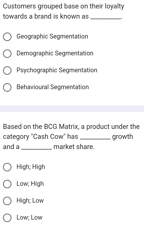 Customers grouped base on their loyalty
towards a brand is known as_
`.
Geographic Segmentation
Demographic Segmentation
Psychographic Segmentation
Behavioural Segmentation
Based on the BCG Matrix, a product under the
category "Cash Cow" has _growth
and a _market share.
High; High
Low; High
High; Low
Low; Low