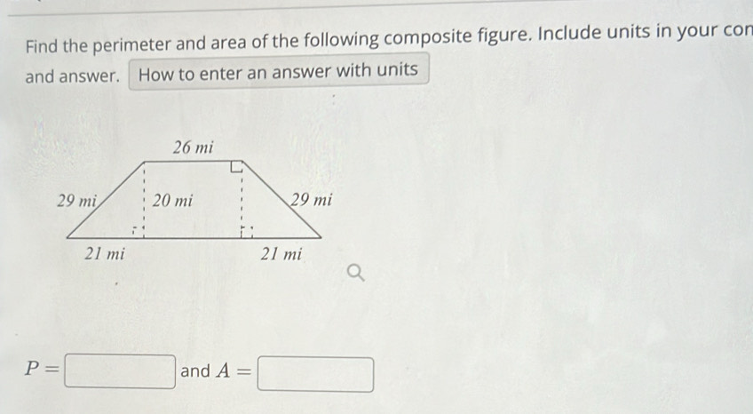 Find the perimeter and area of the following composite figure. Include units in your cor 
and answer. How to enter an answer with units
P=□ and A=□