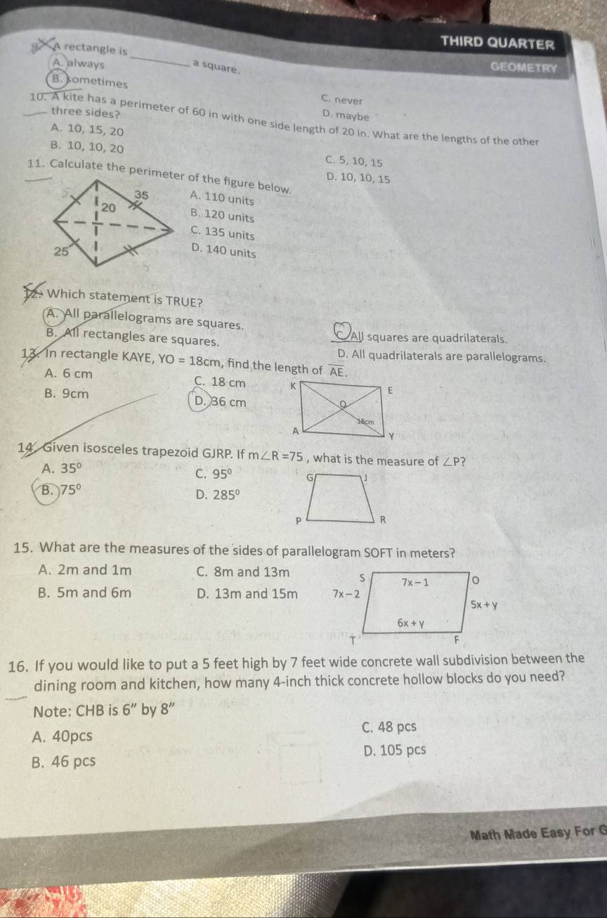 THIRD QUARTER
9 A rectangle is
A. always
a square.
GEOMETRY
B. sometimes C. never
three sides?
D. maybe
10. A kite has a perimeter of 60 in with one side length of 20 in. What are the lengths of the other
A. 10, 15, 20
B. 10, 10, 20 C. 5, 10, 15
D. 10, 10, 15
A. 110 units
B. 120 units
C. 135 units
D. 140 units
12. Which statement is TRUE?
A. All parallelograms are squares.
B. All rectangles are squares. C All squares are quadrilaterals.
D. All quadrilaterals are parallelograms.
13. In rectangle KAYE, YO=18cm , find the length of overline AE.
A. 6 cm C. 18 cm
B. 9cm D. 36 cm
14 Given isosceles trapezoid GJRP. If m∠ R=75 , what is the measure of ∠ P ?
A. 35°
C. 95°
B. 75°
D. 285°
15. What are the measures of the sides of parallelogram SOFT in meters?
A. 2m and 1m C. 8m and 13m
B. 5m and 6m D. 13m and 15m 
16. If you would like to put a 5 feet high by 7 feet wide concrete wall subdivision between the
dining room and kitchen, how many 4-inch thick concrete hollow blocks do you need?
Note: CHB is 6'' by 8''
A. 40pcs C. 48 pcs
D. 105 pcs
B. 46 pcs
Math Made Easy For G