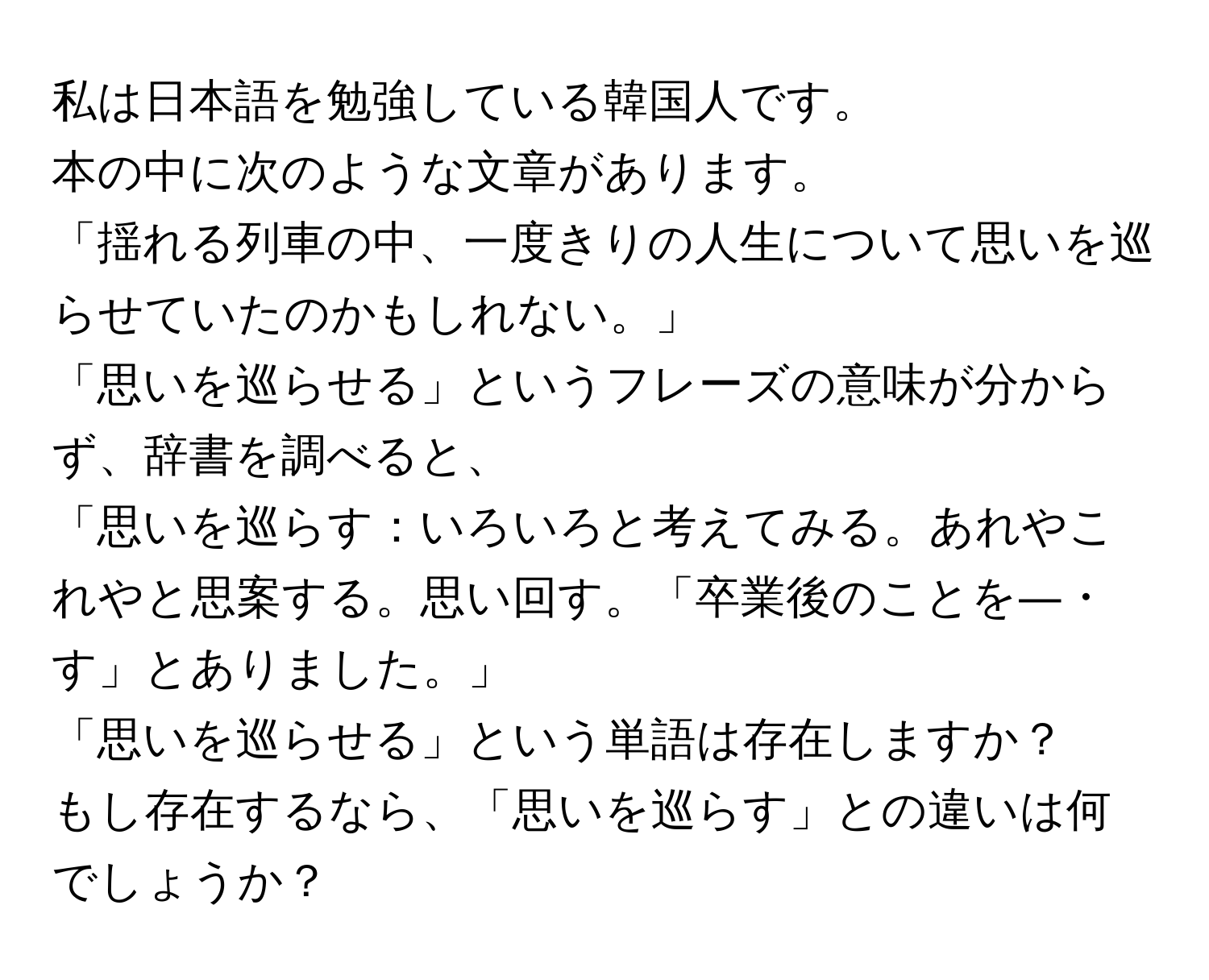 私は日本語を勉強している韓国人です。  
本の中に次のような文章があります。  
「揺れる列車の中、一度きりの人生について思いを巡らせていたのかもしれない。」  
「思いを巡らせる」というフレーズの意味が分からず、辞書を調べると、  
「思いを巡らす：いろいろと考えてみる。あれやこれやと思案する。思い回す。「卒業後のことを―・す」とありました。」  
「思いを巡らせる」という単語は存在しますか？  
もし存在するなら、「思いを巡らす」との違いは何でしょうか？