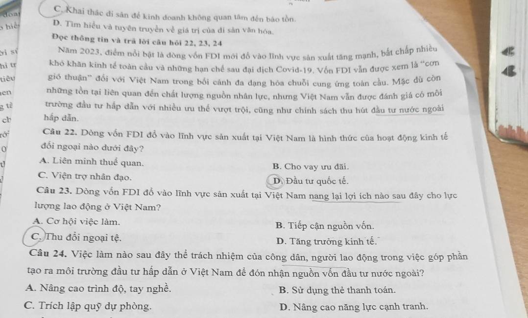 doa C. Khai thác di săn để kinh doanh không quan tâm đến bào tồn.
hiệ D. Tìm hiểu và tuyên truyền về giá trị của di săn văn hóa.
Đọc thông tin và trã lời câu hỏi 22, 23, 24
ời sĩ Năm 2023, điểm nổi bật là dòng vốn FDI mới đổ vào lĩnh vực sản xuất tăng mạnh, bất chấp nhiều
hì tr khỏ khăn kinh tế toàn cầu và những hạn chế sau đại dịch Covid-19. Vốn FDI vẫn được xem là “cơn
tiêu gió thuận'' đổi với Việt Nam trong bối cảnh đa dạng hỏa chuỗi cung ứng toàn cầu. Mặc dù còn
en những tồn tại liên quan đến chất lượng nguồn nhân lực, nhưng Việt Nam vẫn được đánh giá có môi
g tè trường đầu tư hấp dẫn với nhiều ưu thế vượt trội, cũng như chính sách thu hút đầu tư nước ngoài
cb hấp dẫn.
rới Câu 22. Dòng vốn FDI đồ vào lĩnh vực sản xuất tại Việt Nam là hình thức của hoạt động kinh tế
0 đối ngoại nào dưới đây?
A. Liên minh thuế quan. B. Cho vay ưu đãi.
C. Viện trợ nhân đạo. D. Đầu tư quốc tế.
Câu 23. Dòng vổn FDI đổ vào lĩnh vực sản xuất tại Việt Nam nang lại lợi ích nào sau đây cho lực
lượng lao động ở Việt Nam?
A. Cơ hội việc làm. B. Tiếp cận nguồn vốn.
C. Thu đổi ngoại tệ.
D. Tăng trưởng kinh tế.
Câu 24. Việc làm nào sau đây thể trách nhiệm của công dân, người lao động trong việc góp phần
tạo ra môi trường đầu tư hấp dẫn ở Việt Nam để đón nhận nguồn vốn đầu tư nước ngoài?
A. Nâng cao trình độ, tay nghề. B. Sử dụng thẻ thanh toán.
C. Trích lập quỹ dự phòng. D. Nâng cao năng lực cạnh tranh.