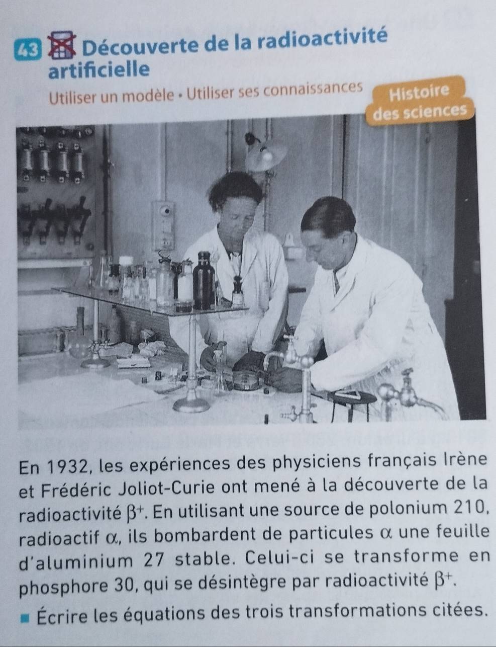 dn Découverte de la radioactivité
artifcielle
Utiliser un modèle • Utiliser ses connaissances
Histoire
En 1932, les expériences des physiciens français Irène
et Frédéric Joliot-Curie ont mené à la découverte de la
radioactivité beta^+. En utilisant une source de polonium 210,
radioactif α, ils bombardent de particules α une feuille
d’aluminium 27 stable. Celui-ci se transforme en
phosphore 30, qui se désintègre par radioactivité beta^+. 
Écrire les équations des trois transformations citées.