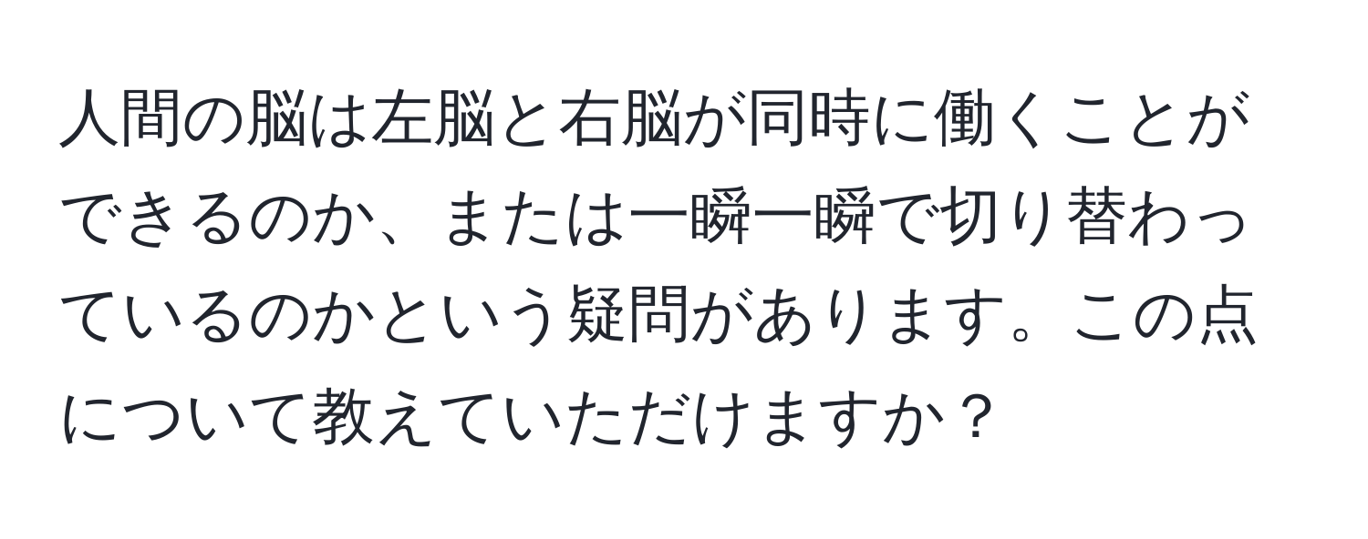 人間の脳は左脳と右脳が同時に働くことができるのか、または一瞬一瞬で切り替わっているのかという疑問があります。この点について教えていただけますか？