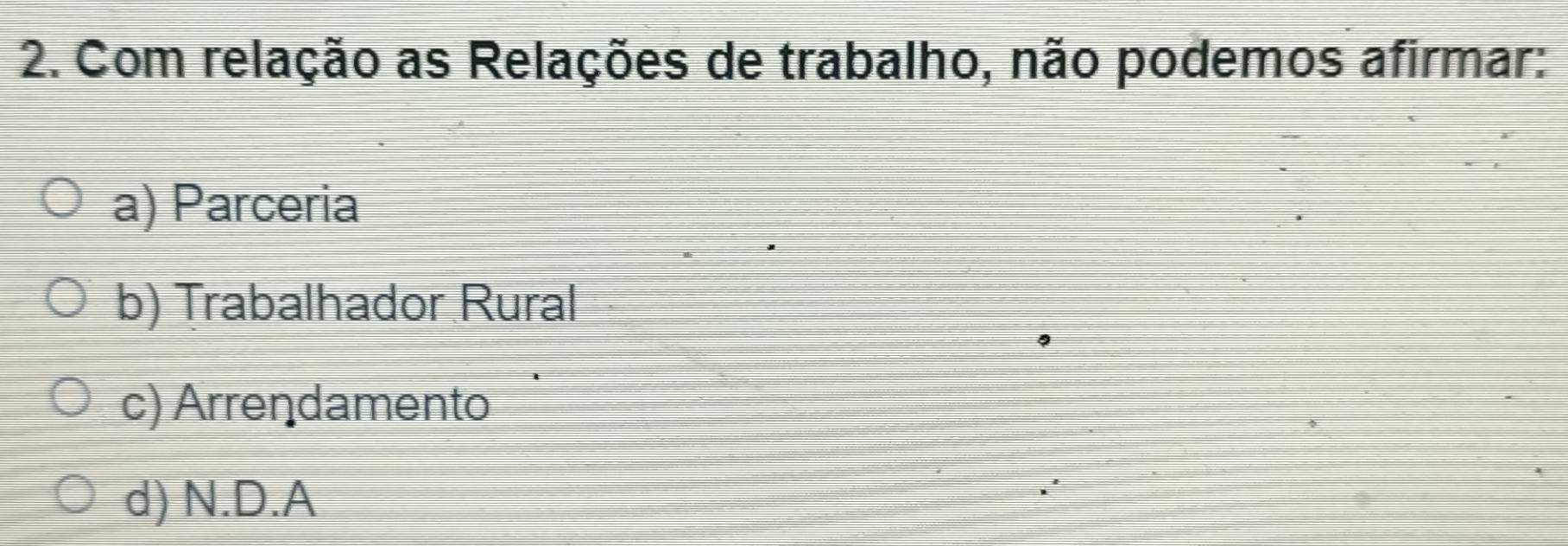 Com relação as Relações de trabalho, não podemos afirmar:
a) Parceria
b) Trabalhador Rural
c) Arrendamento
d) N.D.A