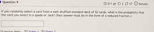 □ 0/1 pt つ 3 $ 17 ⊙ Details 
If you randomly select a card from a well-shuffled standard deck of 52 cards, what is the probability that 
the card you select is a spade or Jack? (Your answer must be in the form of a reduced fraction.)