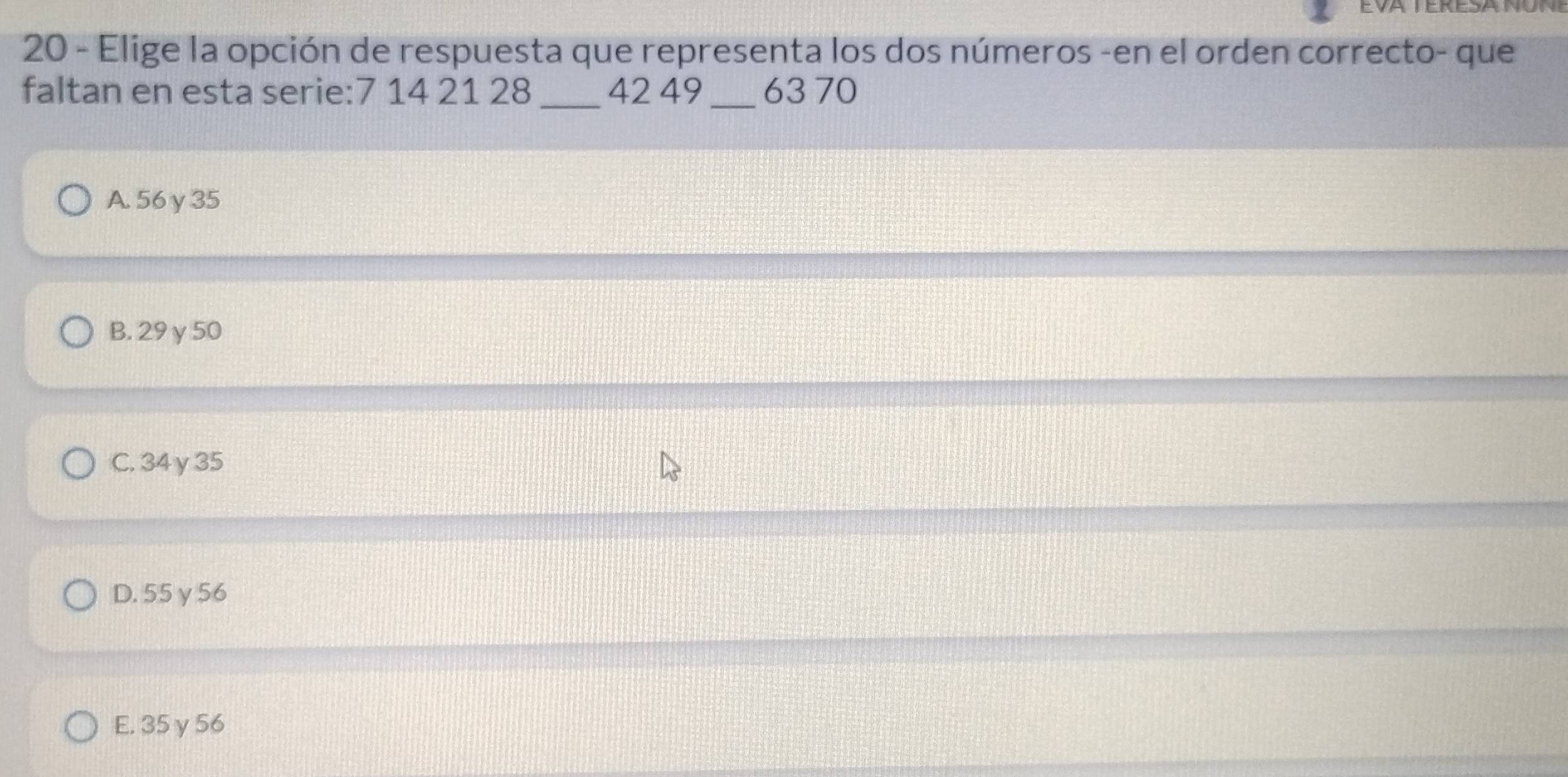 Elige la opción de respuesta que representa los dos números -en el orden correcto- que
faltan en esta serie: 7 14 21 28 _ 42 49 _ 63 70
A. 56 γ 35
B. 29 γ 50
C. 34γ35
D. 55 γ 56
E. 35 γ 56