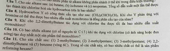 vào nhiều phân tử alkane không phân nhánh ở thể khí trong điều kiện thường : 
Câu 7. Cho các alkane sau: (a) butane; (b) isobutane và (c) neopentan. Tổng số dẫn xuất một lần thể được 
tạo thành khi chlorine hoá các hydrocarbon trên là bao nhiêu? 
Câu 8. Hydrocarbon Y có công thức cấu tạo như sau: (CH₃)2 CHCH_2CH_3. Khi cho Y phản ứng với 
bromine có thể thu được bao nhiêu dẫn xuất monobromo là đồng phân cấu tạo của nhau? 
Câu 9. Khi cho 2, 2 -dimethylbutane tác dụng với chlorine thu được tối đa bao nhiêu dẫn xuất 
monochloro? 
Câu 10. Có bao nhiêu alkane (có số nguyên tử C≤ 5) khi tác dụng với chlorine (có ánh sáng hoặc đun 
nóng) tạo duy nhất một sản phẩm thể monochloro? 
Câu 11. Cho các chất sau: (1) 2 -methylbutane; (2) 2 -methylpentane; (3) 3 -methylpentane; (4) 2, 2 - 
dimethylbutane và (5) benzene (vòng 6C). Trong số các chất này, có bao nhiêu chất có thể là sản phầm 
reforming hexane?