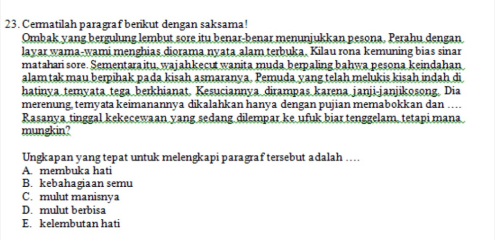 Cermatilah paragraf berikut dengan saksama!
Ombak yang bergulung lembut sore itu benar-benar menunjukkan pesona. Perahu dengan
layar wama-wami menghias diorama nyata alam terbuka. Kilau rona kemuning bias sinar
matahari sore. Sementaraitu, wajahkecut wanita muda berpaling bahwa pesona keindahan
alam tak mau berpihak pada kisah asmaranya. Pemuda yang telah melukis kisah indah di
hatinya temyata tega berkhianat. Kesuciannya dirampas karena janji-janjikosong. Dia
merenung, temyata keimanannya dikalahkan hanya dengan pujian memabokkan dan …
Rasanya tinggal kekecewaan yang sedang dilempar ke ufuk biar tenggelam, tetapi mana
mungkin?
Ungkapan yang tepat untuk melengkapi paragraf tersebut adalah …...
A. membuka hati
B. kebahagiaan semu
C. mulut manisnya
D. mulut berbisa
E. kelembutan hati