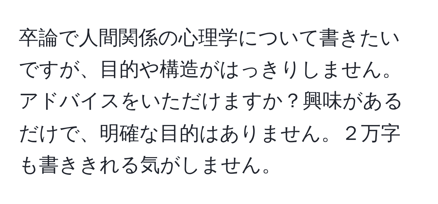 卒論で人間関係の心理学について書きたいですが、目的や構造がはっきりしません。アドバイスをいただけますか？興味があるだけで、明確な目的はありません。２万字も書ききれる気がしません。