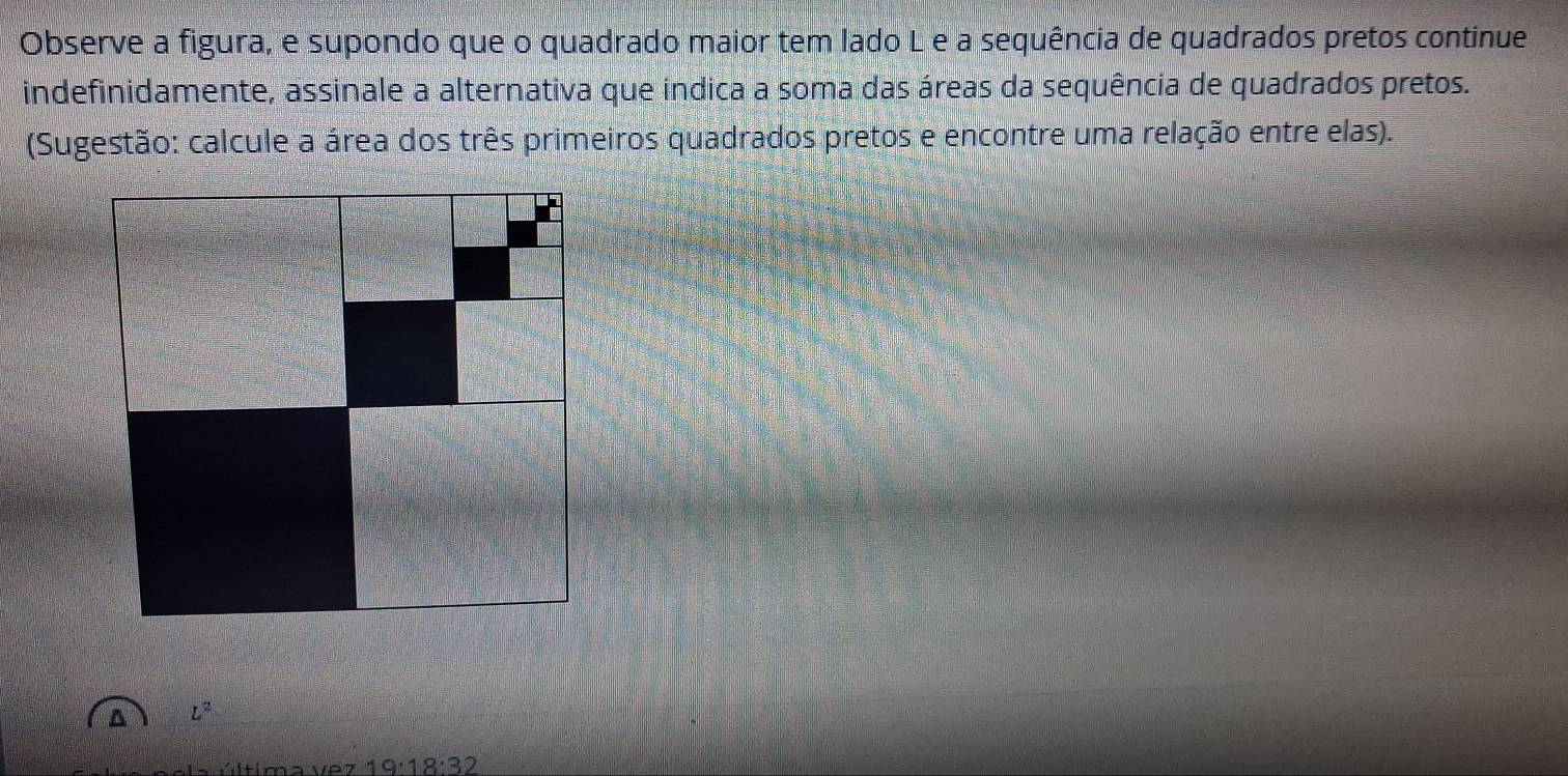 Observe a figura, e supondo que o quadrado maior tem lado L e a sequência de quadrados pretos continue 
indefinidamente, assinale a alternativa que indica a soma das áreas da sequência de quadrados pretos. 
(Sugestão: calcule a área dos três primeiros quadrados pretos e encontre uma relação entre elas).
L^2
ltíma v e 19:18:32