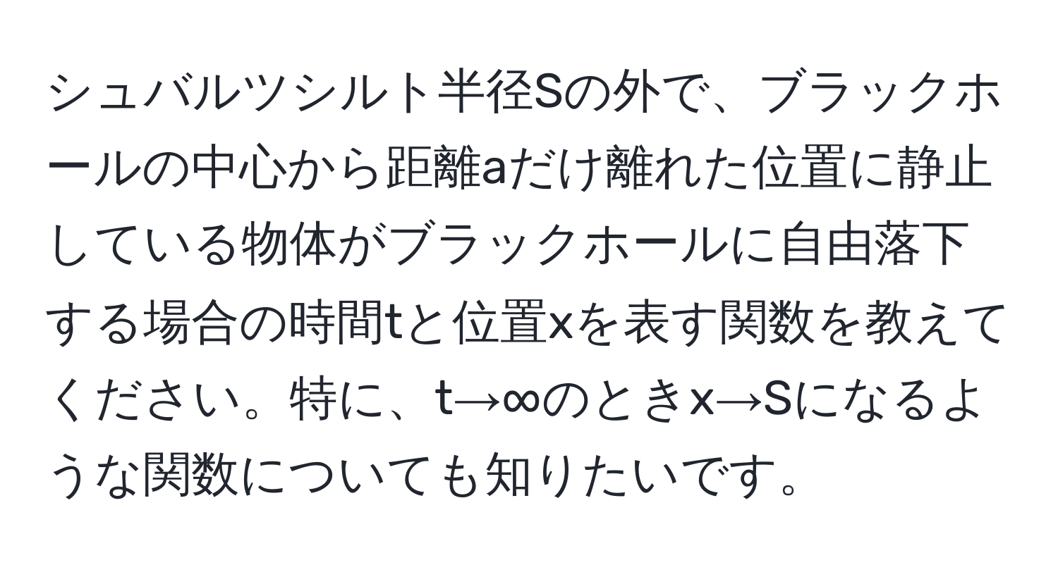 シュバルツシルト半径Sの外で、ブラックホールの中心から距離aだけ離れた位置に静止している物体がブラックホールに自由落下する場合の時間tと位置xを表す関数を教えてください。特に、t→∞のときx→Sになるような関数についても知りたいです。