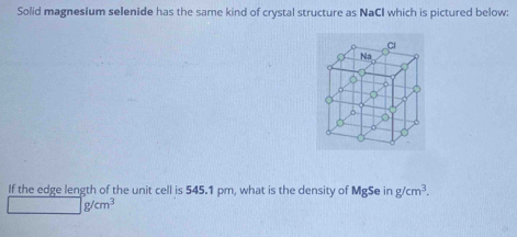 Solid magnesium selenide has the same kind of crystal structure as NaCI which is pictured below:
If the edge length of the unit cell is 545.1 pm, what is the density of MgSe in g/cm^3.
g/cm^3