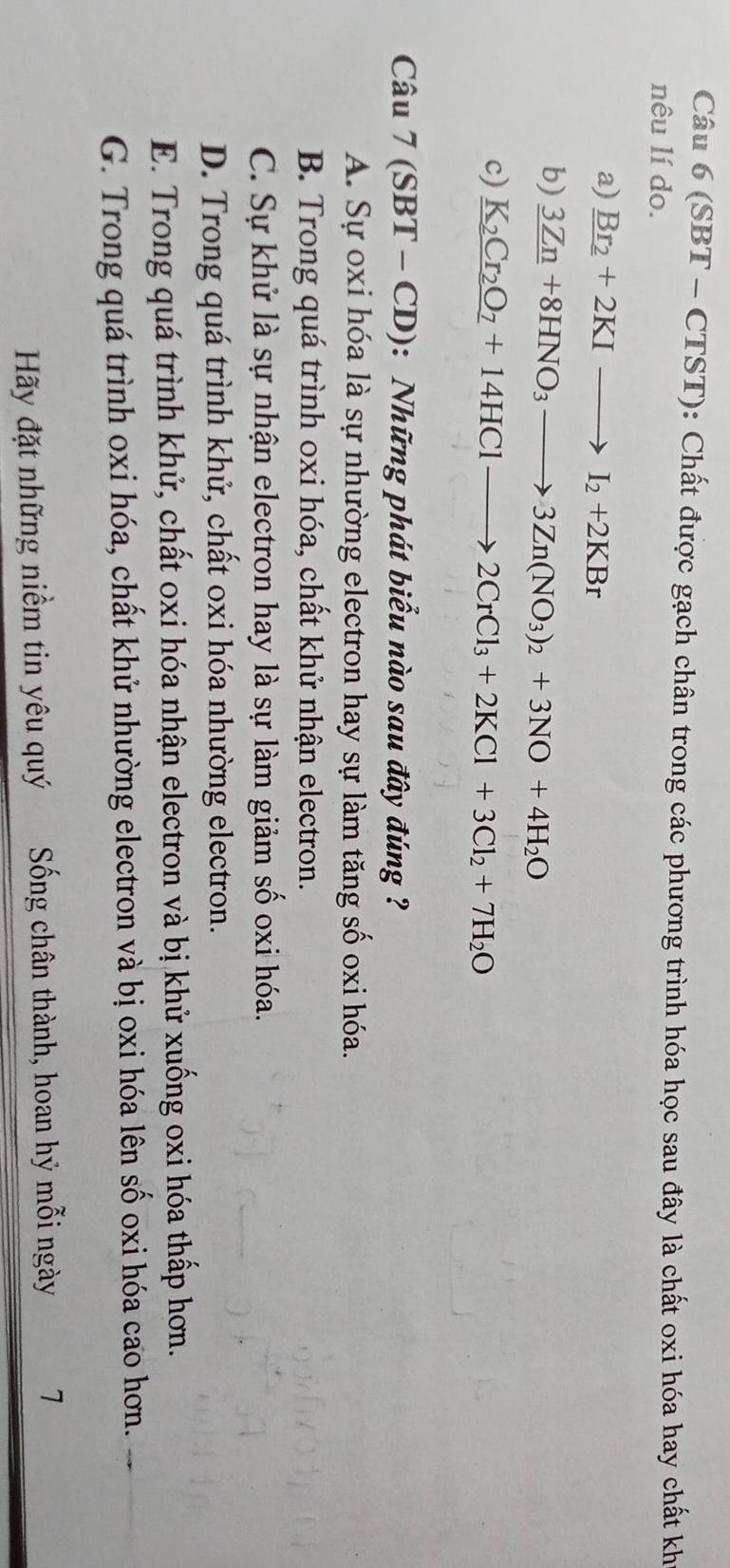 (SBT - CTST): Chất được gạch chân trong các phương trình hóa học sau đây là chất oxi hóa hay chất kh
nêu lí do.
a) _ Br_2+2KIto I_2+2KBr
b) 3Zn+8HNO_3to 3Zn(NO_3)_2+3NO+4H_2O
c) _ K_2Cr_2O_7+14HClto 2CrCl_3+2KCl+3Cl_2+7H_2O
Câu 7 (SBT - CD): Những phát biểu nào sau đây đúng ?
A. Sự oxi hóa là sự nhường electron hay sự làm tăng số oxi hóa.
B. Trong quá trình oxi hóa, chất khử nhận electron.
C. Sự khử là sự nhận electron hay là sự làm giảm số oxi hóa.
D. Trong quá trình khử, chất oxi hóa nhường electron.
E. Trong quá trình khử, chất oxi hóa nhận electron và bị khử xuống oxi hóa thấp hơn.
G. Trong quá trình oxi hóa, chất khử nhường electron và bị oxi hóa lên số oxi hóa cao hơn.
Hãy đặt những niềm tin yêu quý Sống chân thành, hoan hỷ mỗi ngày 7