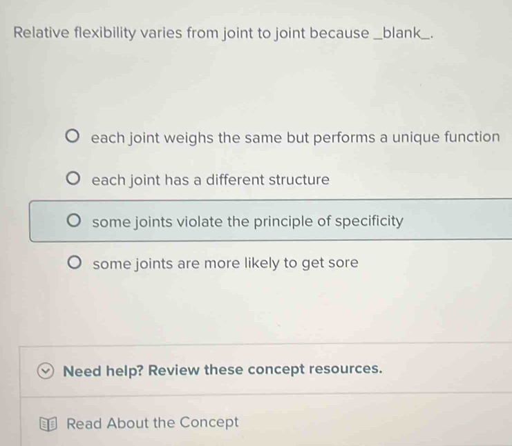 Relative flexibility varies from joint to joint because _blank_
each joint weighs the same but performs a unique function
each joint has a different structure
some joints violate the principle of specificity
some joints are more likely to get sore
Need help? Review these concept resources.
Read About the Concept