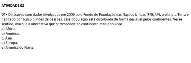 ATIVIDADE 02
01- De acordo com dados divulgados em 2009 pelo Fundo de População das Nações Unidas (FNUAP), o planeta Terra é
habitado por 6,826 bilhões de pessoas. Essa população está distribuída de forma desigual pelos continentes. Nesse
sentido, marque a alternativa que corresponde ao continente mais populoso.
a) África.
b) América.
c) Ásia.
d) Europa.
e) América do Norte.