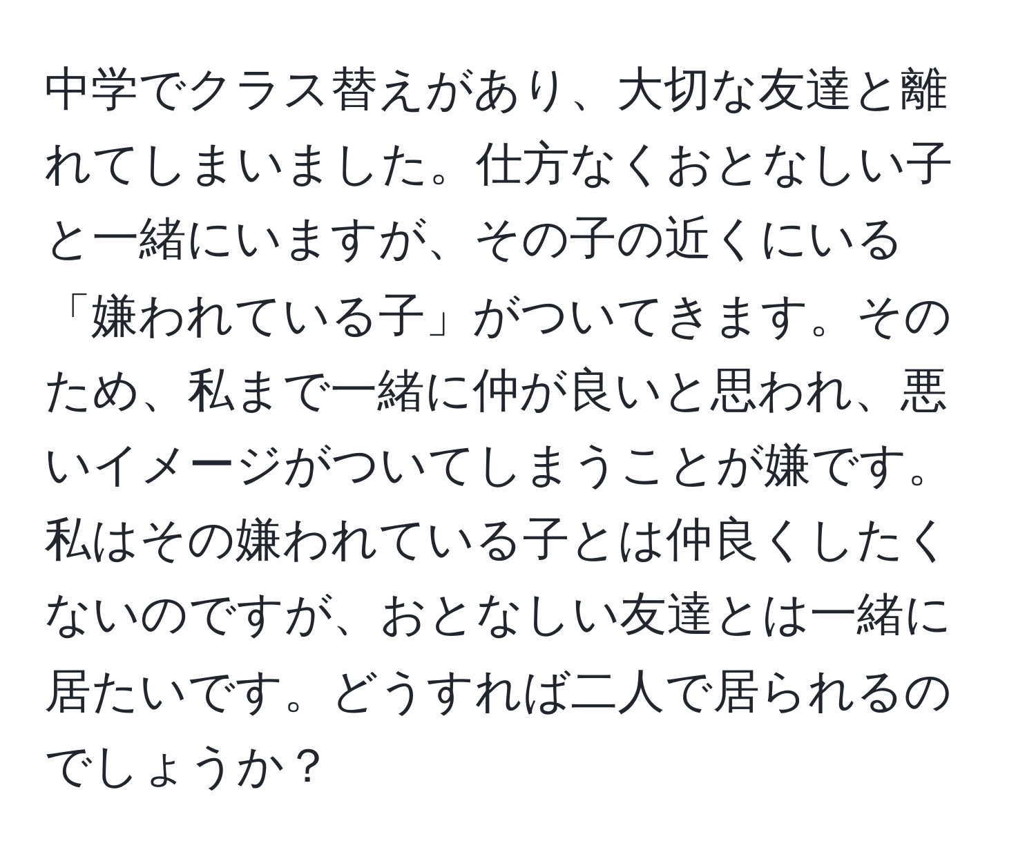 中学でクラス替えがあり、大切な友達と離れてしまいました。仕方なくおとなしい子と一緒にいますが、その子の近くにいる「嫌われている子」がついてきます。そのため、私まで一緒に仲が良いと思われ、悪いイメージがついてしまうことが嫌です。私はその嫌われている子とは仲良くしたくないのですが、おとなしい友達とは一緒に居たいです。どうすれば二人で居られるのでしょうか？