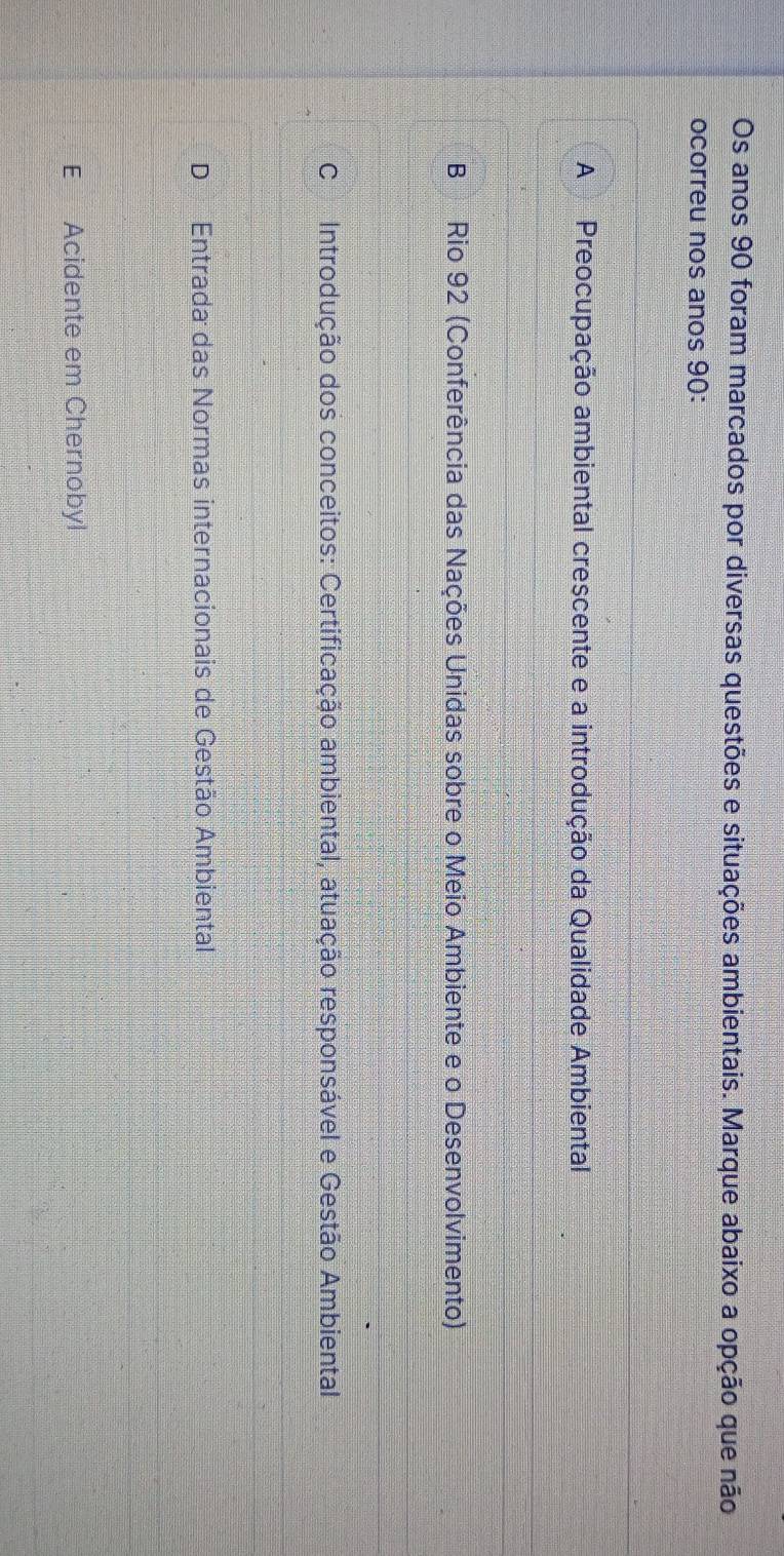 Os anos 90 foram marcados por diversas questões e situações ambientais. Marque abaixo a opção que não
ocorreu nos anos 90 :
A Preocupação ambiental crescente e a introdução da Qualidade Ambiental
B Rio 92 (Conferência das Nações Unidas sobre o Meio Ambiente e o Desenvolvimento)
C Introdução dos conceitos: Certificação ambiental, atuação responsável e Gestão Ambiental
D Entrada das Normas internacionais de Gestão Ambiental
E Acidente em Chernobyl