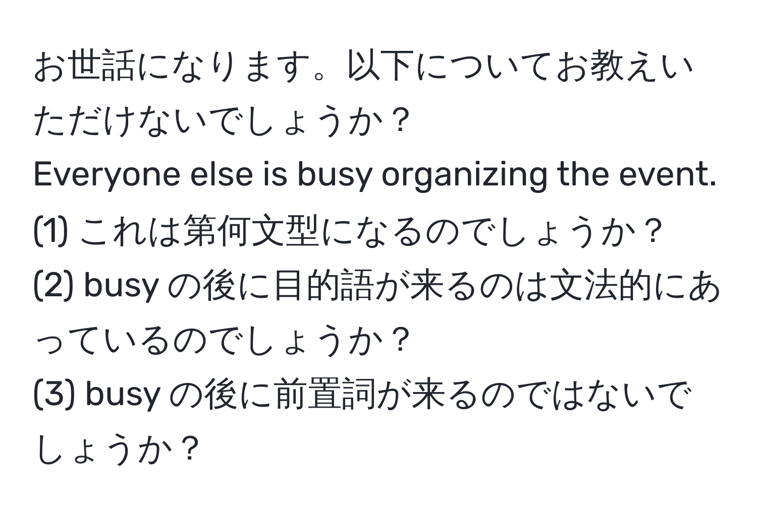 お世話になります。以下についてお教えいただけないでしょうか？  
Everyone else is busy organizing the event.  
(1) これは第何文型になるのでしょうか？  
(2) busy の後に目的語が来るのは文法的にあっているのでしょうか？  
(3) busy の後に前置詞が来るのではないでしょうか？