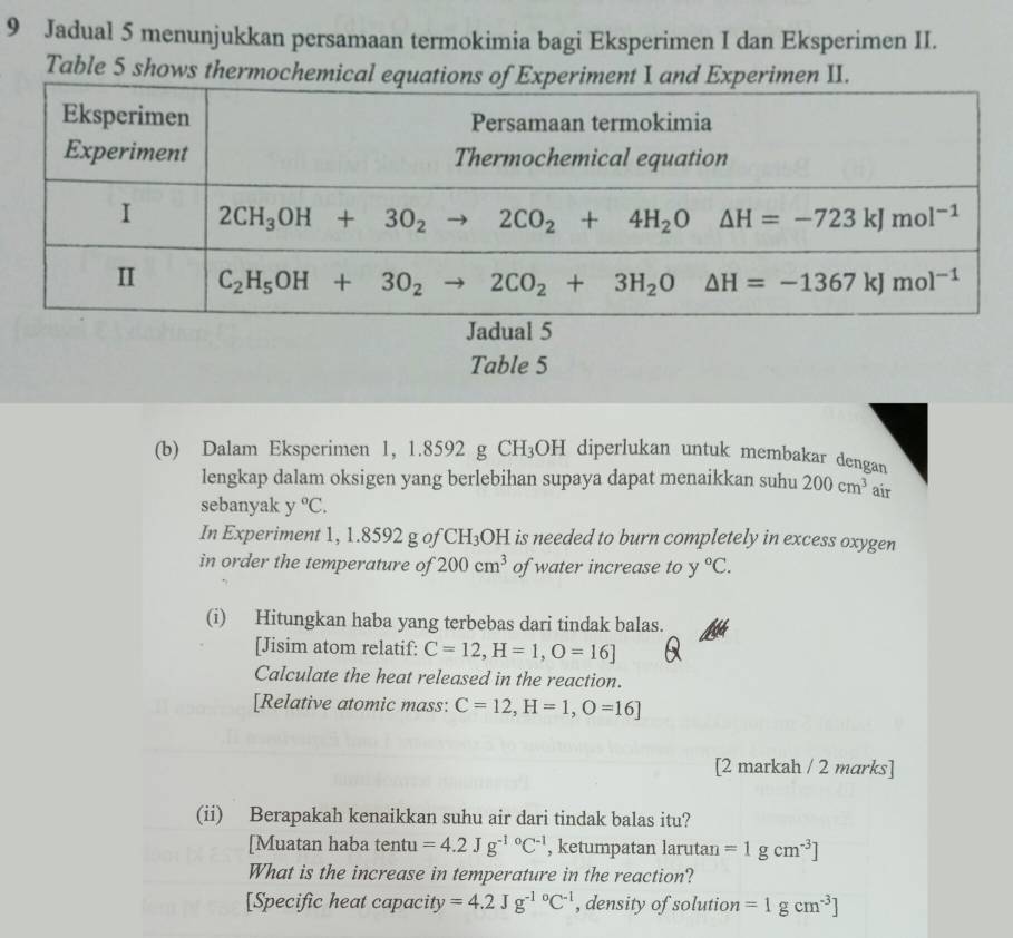 Jadual 5 menunjukkan persamaan termokimia bagi Eksperimen I dan Eksperimen II.
Table 5 shows thermochemical e
Jadual 5
Table 5
(b) Dalam Eksperimen 1, 1.8592 g CH_3OH diperlukan untuk membakar dengan
lengkap dalam oksigen yang berlebihan supaya dapat menaikkan suhu 200cm^3 air
sebanyak y°C.
In Experiment 1, 1.8592 g of CH_3 OH is needed to burn completely in excess oxygen
in order the temperature of 200cm^3 of water increase to y°C.
(i) Hitungkan haba yang terbebas dari tindak balas.
[Jisim atom relatif: C=12,H=1,O=16]
Calculate the heat released in the reaction.
[Relative atomic mass: C=12,H=1,O=16]
[2 markah / 2 marks]
(ii) Berapakah kenaikkan suhu air dari tindak balas itu?
[Muatan haba tentu =4.2Jg^((-1)°C^-1) , ketumpatan larutan =1gcm^(-3)]
What is the increase in temperature in the reaction?
[Specific heat capacity =4.2Jg^((-1)°C^-1) , density of solution =1gcm^(-3)]