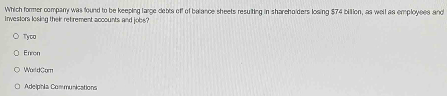 Which former company was found to be keeping large debts off of balance sheets resulting in shareholders losing $74 billion, as well as employees and
investors losing their retirement accounts and jobs?
Tyco
Enron
WorldCom
Adelphia Communications