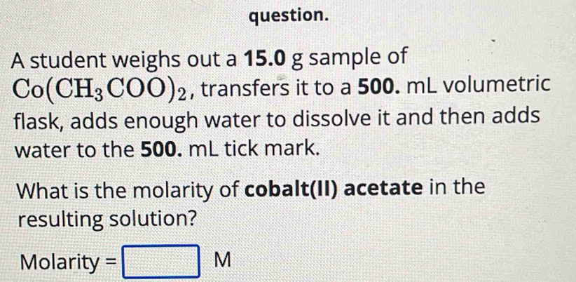 question. 
A student weighs out a 15.0 g sample of
Co(CH_3COO)_2 , transfers it to a 500. mL volumetric 
flask, adds enough water to dissolve it and then adds 
water to the 500. mL tick mark. 
What is the molarity of cobalt(II) acetate in the 
resulting solution? 
Molarity =□ M