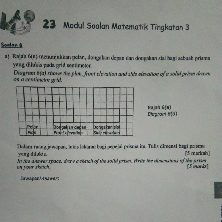 Modul Soalan Matematik Tingkatan 3 
Soalan 6 
a) Rajah 6(a) menunjukkan pelan, dongakan depan dan dongakan sisi bagi sebuah prisma 
yang dilukis pada grid sentimeter. 
Diagram 6(a) shows the plan, front elevation and side elevation of a solid prism drawn 
on a centimetre grid. 
Rajah 6(a) 
Diagram 6(a) 
Dalam ruang jawapan, lukis lakaran bagi pepejal prisma itu. Tulis dimensi bagi prisma 
yang dilukis. [5 markah] 
In the answer space, draw a sketch of the solid prism. Write the dimensions of the prism 
on your sketch. [5 marks] 
Jawapan/Answer: