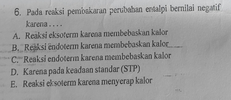 Pada reaksi pembakaran perubahan entalpi bernilai negatif
karena . . . .
A. Reaksi eksoterm karena membebaskan kalor
B. Reaksi endoterm karena membebaskan kalor
C.*Reaksi endoterm karena membebaskan kalor
D. Karena pada keadaan standar (STP)
E. Reaksi eksoterm karena menyerap kalor