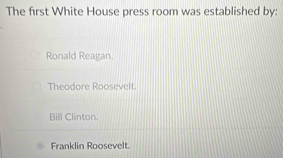 The first White House press room was established by:
Ronald Reagan.
Theodore Roosevelt.
Bill Clinton.
Franklin Roosevelt.