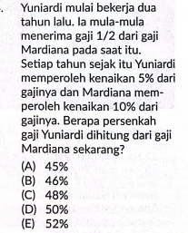 Yuniardi mulai bekerja dua
tahun lalu. la mula-mula
menerima gaji 1/2 dari gaji
Mardiana pada saat itu.
Setiap tahun sejak itu Yuniardi
memperoleh kenaikan 5% dari
gajinya dan Mardiana mem-
peroleh kenaikan 10% dari
gajinya. Berapa persenkah
gaji Yuniardi dihitung dari gaji
Mardiana sekarang?
(A) 45%
(B) 46%
(C) 48%
(D) 50%
(E) 52%