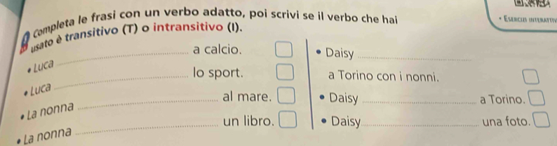 A Completa le frasi con un verbo adatto, poi scrivi se il verbo che hai 
Esercizi interattiy 
usato é transitivo (T) o intransitivo (I). 
_a calcio. Daisy_ 
Luca 
_lo sport. a Torino con i nonni. 
Luca 
_al mare. Daisy _a Torino. 
La nonna 
_un libro. Daisy _una foto. 
La nonna