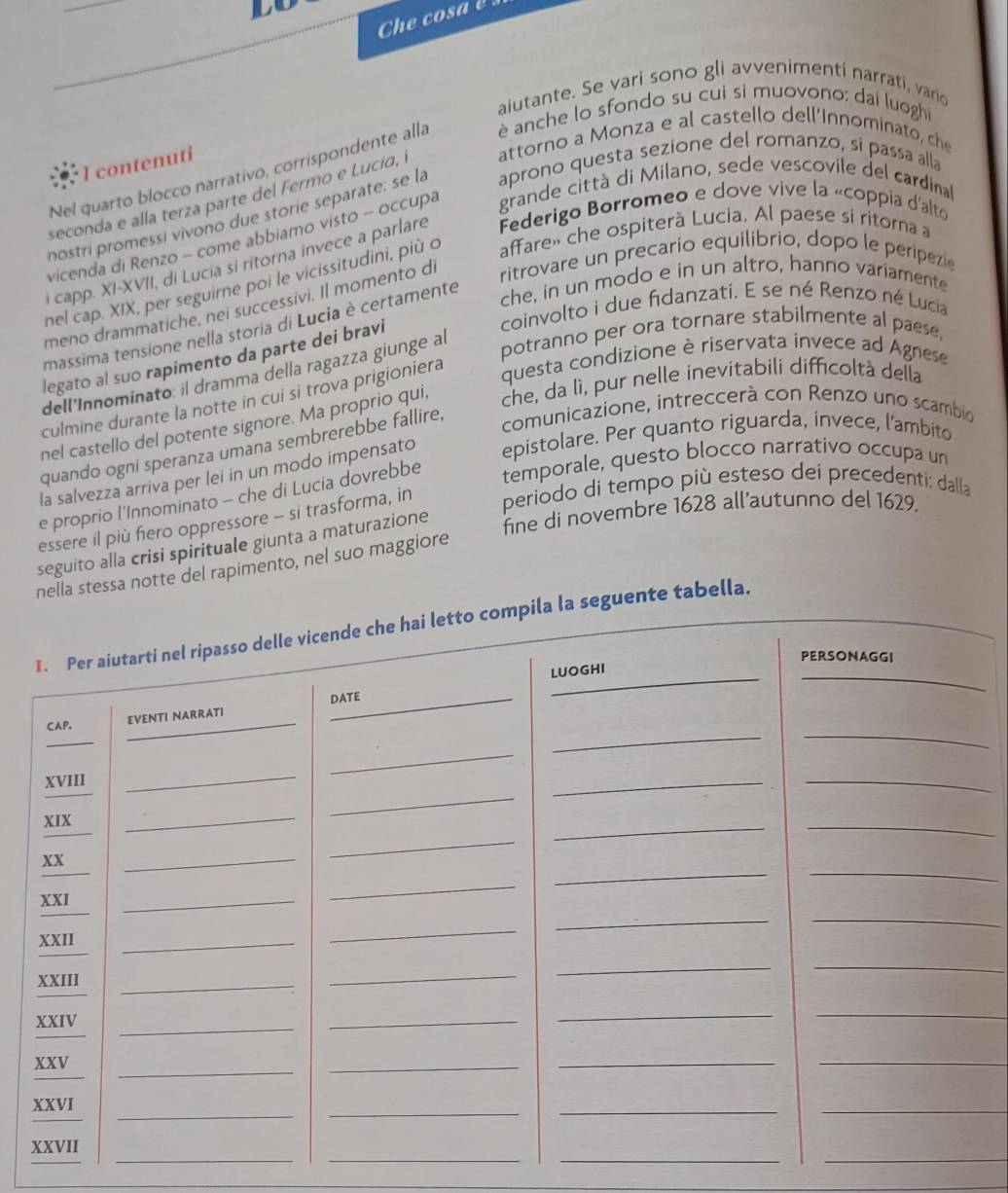 LO
Che co sa   
aiutante. Se vari sono gli avvenimenti narrati, vario
Nel quarto blocco narrativo, corrispondente alla  è anche lo sfondo su cui si muovono: dai luoghi
I contenuti
seconda e alla terza parte del Fermo e Lucía, I attorno a Monza e al castello dell’Innominato, che
nostri promessi vivono due storie separate: se la aprono questa sezione del romanzo, si passa alla
vicenda di Renzo - come abbiamo visto - occupa grande città di Milano, sede vescovile del cardinal
i capp. XI-XVII, di Lucia si ritorna invece a parlare  Federigo Borromeo e dove vive la «coppia d'alto
ritrovare un precario equilibrio, dopo le peripezi
nel cap. XIX, per seguirne poi le vicissitudini, più o affare» che ospiterà Lucia. Al paese si ritorna a
meno drammatiche, nei successivi. Il momento di
massima tensione nella storia di Lucia è certamente
che, in un modo e in un altro, hanno variamente
coinvolto i due fidanzatí. E se né Renzo né Lucia
potranno per ora tornare stabilmente al paese,
legato al suo rapimento da parte dei bravi
dell'Innominato: il dramma della ragazza giunge al
culmine durante la notte in cui si trova prigioniera
questa condizione è riservata invece ad Agnese
nel castello del potente signore. Ma proprio qui, che, da lì, pur nelle inevitabili difficoltà della
quando ogni speranza umana sembrerebbe fallire,
comunicazione, intreccerà con Renzo uno scambi
la salvezza arriva per lei in un modo impensato epistolare. Per quanto riguarda, invece, l’ambito
e proprio l'Innominato - che di Lucia dovrebbe
temporale, questo blocco narrativo occupa un
fine di novembre 1628 all’autunno del 1629.
essere il più fiero oppressore - si trasforma, in periodo di tempo più esteso dei precedenti: dalla
seguito alla crisi spirituale giunta a maturazione
nella stessa notte del rapimento, nel suo maggiore
I. Per aiutarti nel ripasso delle vicende che hai letto compila la seguente tabella.
PERSONAGGI
LUOGHI
CAP. EVENTI NARRATI DATE
_
_
_
XVIII
_
_
__
XIX
_
_
_
_
_
_
xx
_
_
_
_
_
XXI
_
_
XXII
_
_
_
_
_
XXIII_
_
_
_
_
XXIV
_
_
_
XXV
_
_
_
_
_
XXVI
_
_
_
__
_
__
_
XXVII