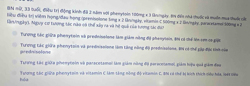 BN nữ, 33 tuổi, điều trị động kinh đã 2 năm với phenytoin 100mg x 3 lần/ngày. BN đến nhà thuốc và muốn mua thuốc cắt
liều điều trị viêm họng/đau họng (prenisolone 5mg x 2 lần/ngày, vitamin C 500mg x 2 lần/ngày, paracetamol 500mg x 2
lần/ngày). Nguy cơ tương tác nào có thể xảy ra và hệ quả của tương tác đó?
Tương tác giữa phenytoin và prednisolone làm giảm nồng độ phenytoin. BN có thế lên cơn co giật
Tương tác giữa phenytoin và prednisolone làm tăng nồng độ prednisolone, BN có thế gặp độc tính của
prednisolone
Tương tác giữa phenytoin và paracetamol làm giảm nồng độ paracetamol, giảm hiệu quả giảm đau
Tương tác giữa phenytoin và vitamin C làm tăng nồng độ vitamin C, BN có thể bị kích thích tiêu hóa, loét tiêu
hóa