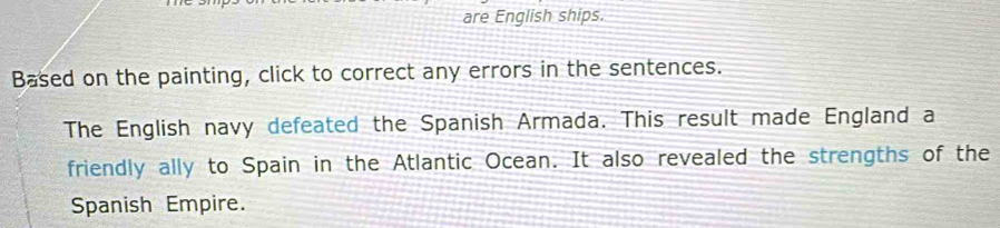 are English ships. 
Based on the painting, click to correct any errors in the sentences. 
The English navy defeated the Spanish Armada. This result made England a 
friendly ally to Spain in the Atlantic Ocean. It also revealed the strengths of the 
Spanish Empire.