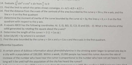 Evaluate ∈t _0^((frac π)2)sin^6xcos^4xdx from  π /2 to0
15. Find the limit to which the series shown converges 4+4/3+4/9+4/27+
16. Find the distance from the x-axis of the centroid of the area bounded by the curve y=sin x the x-axis, and the 
line x=0 on the first quadrant 
17. Determine the moment of inertia of the curve bounded by the curve x2=3y y, the lines y=0, x=3 on the first 
quadrant with respect to the y-axis. 
8. A square ABCD has the following coordinates: A(-3,0), B(0,3), C(3,0) and D(0,-3). What is the volume of the 
solid generated by rotating the square about the y-axis? 
19. Determine the length of the curve r=3(1+cos phi )
0. Solve (dy/dt)=ky where k is constant 
1. Find the area bounded by the curve y=sin x and y=cos x and the x-axis in the first quadrant. 
ifferential Equations 
2. A certain piece of dubious information about phenylethylamine in the drinking water began to spread one day in 
a city with a population of 100,000. Within a week, 10,000 people has heard this rumor. Assume the rate of 
increase of the number who have hear the rumor is proportional to the number who have not yet heard it. How 
long will it be until half the popullation of the city has heard the rumor?