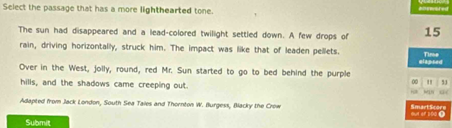 Select the passage that has a more lighthearted tone. 
answured 
The sun had disappeared and a lead-colored twilight settled down. A few drops of
15
rain, driving horizontally, struck him. The impact was like that of leaden pellets. Time 
elapsed 
Over in the West, jolly, round, red Mr. Sun started to go to bed behind the purple 
00 H 53
hills, and the shadows came creeping out. H NN 0 / 
Adapted from Jack London, South Sea Tales and Thornton W. Burgess, Blacky the Crow out of 100 Ω SmartScore 
Submit