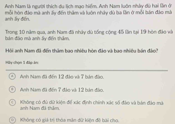 Anh Nam là người thích du lịch mạo hiểm. Anh Nam luôn nhảy dù hai lần ở
mỗi hòn đảo mà anh ấy đến thăm và luôn nhảy dù ba lần ở mỗi bán đảo mà
anh ấy đến.
Trong 10 năm qua, anh Nam đã nhảy dù tổng cộng 45 lần tại 19 hòn đảo và
bán đảo mà anh ấy đến thăm.
Hỏi anh Nam đã đến thăm bao nhiêu hòn đảo và bao nhiêu bán đảo?
Hãy chọn 1 đáp án:
A) Anh Nam đã đến 12 đảo và 7 bán đảo.
B Anh Nam đã đến 7 đảo và 12 bán đảo.
c Không có đủ dữ kiện để xác định chính xác số đảo và bán đảo mà
anh Nam đã thăm.
DKhông có giá trị thỏa mãn dữ kiện đề bài cho.