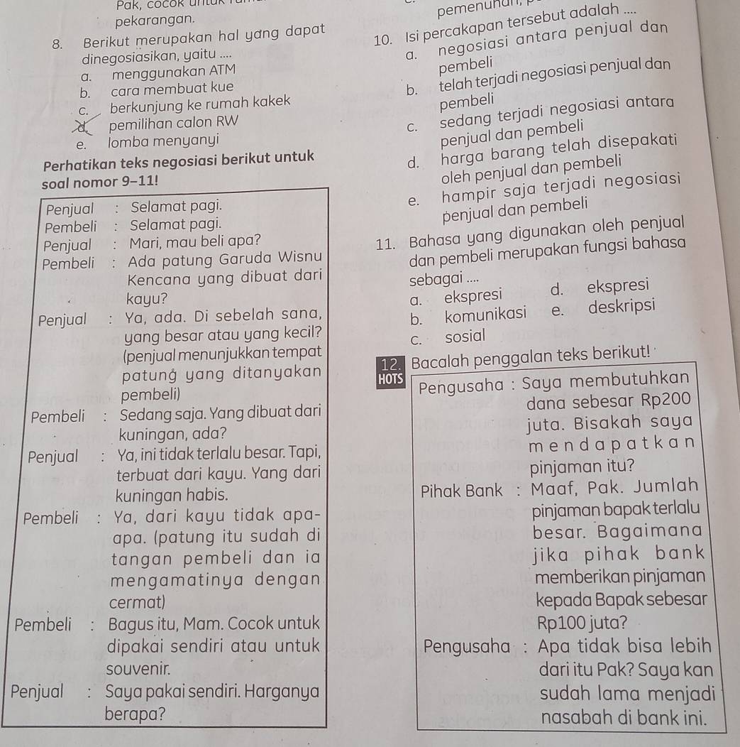 Pak, cocok untuk
pemenuñun,
pekarangan.
8. Berikut merupakan hal yang dapat
10. Isi percakapan tersebut adalah ....
dinegosiasikan, yaitu ....
a. negosiasi antara penjual dan
a. menggunakan ATM
pembeli
b. cara membuat kue
b. telah terjadi negosiasi penjual dan
C. berkunjung ke rumah kakek
pembeli
d pemilihan calon RW
c. sedang terjadi negosiasi antara
e. lomba menyanyi
penjual dan pembeli
Perhatikan teks negosiasi berikut untuk
d. harga barang telah disepakati
soal nomor 9-11!
oleh penjual dan pembeli
Penjual : Selamat pagi.
e. hampir saja terjadi negosiasi
Pembeli : Selamat pagi.
penjual dan pembeli
Penjual : Mari, mau beli apa?
Pembeli: Ada patung Garuda Wisnu 11. Bahasa yang digunakan oleh penjual
Kencana yang dibuat dari dan pembeli merupakan fungsi bahasa
sebagai ....
kayu?
Penjual : Ya, ada. Di sebelah sana, a. ekspresi d. ekspresi
yang besar atau yang kecil? b. komunikasi e. deskripsi
c. sosial
(penjual menunjukkan tempat 12. Bacalah penggalan teks berikut!
patunġ yang ditanyakan HOTS
pembeli)  Pengusaha : Saya membutuhkan
Pembeli ： Sedang saja. Yang dibuat dari dana sebesar Rp200
kuningan, ada? juta. Bisakah saya
Penjual Ya, ini tidak terlalu besar. Tapi, mendapatkan
terbuat dari kayu. Yang dari pinjaman itu?
kuningan habis. Pihak Bank : Maaf, Pak. Jumlah
Pembeli : Ya, dari kayu tidak apa- pinjaman bapak terlalu
apa. (patung itu sudah di besar. Bagaimana
tangan pembeli dan ia jika pihak bank 
mengamatinya dengan memberikan pinjaman
cermat) kepada Bapak sebesar
Pembeli : Bagus itu, Mam. Cocok untuk Rp100 juta?
dipakai sendiri atau untuk * Pengusaha : Apa tidak bisa lebih
souvenir. dari itu Pak? Saya kan
Penjual : Saya pakai sendiri. Harganya sudah lama menjadi
berapa? nasabah di bank ini.