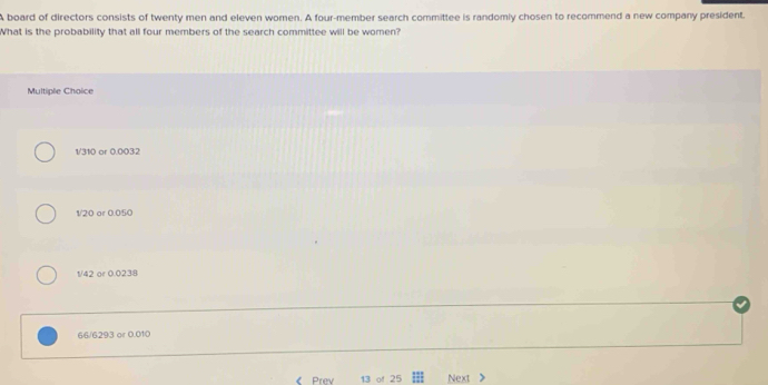 A board of directors consists of twenty men and eleven women. A four-member search committee is randomly chosen to recommend a new company president.
What is the probability that all four members of the search committee will be women?
Multiple Choice
1/310 or 0.0032
1/20 or 0.050
1/42 or 0.0238
66/6293 or 0.010
《 Prev 13 of 25 Next