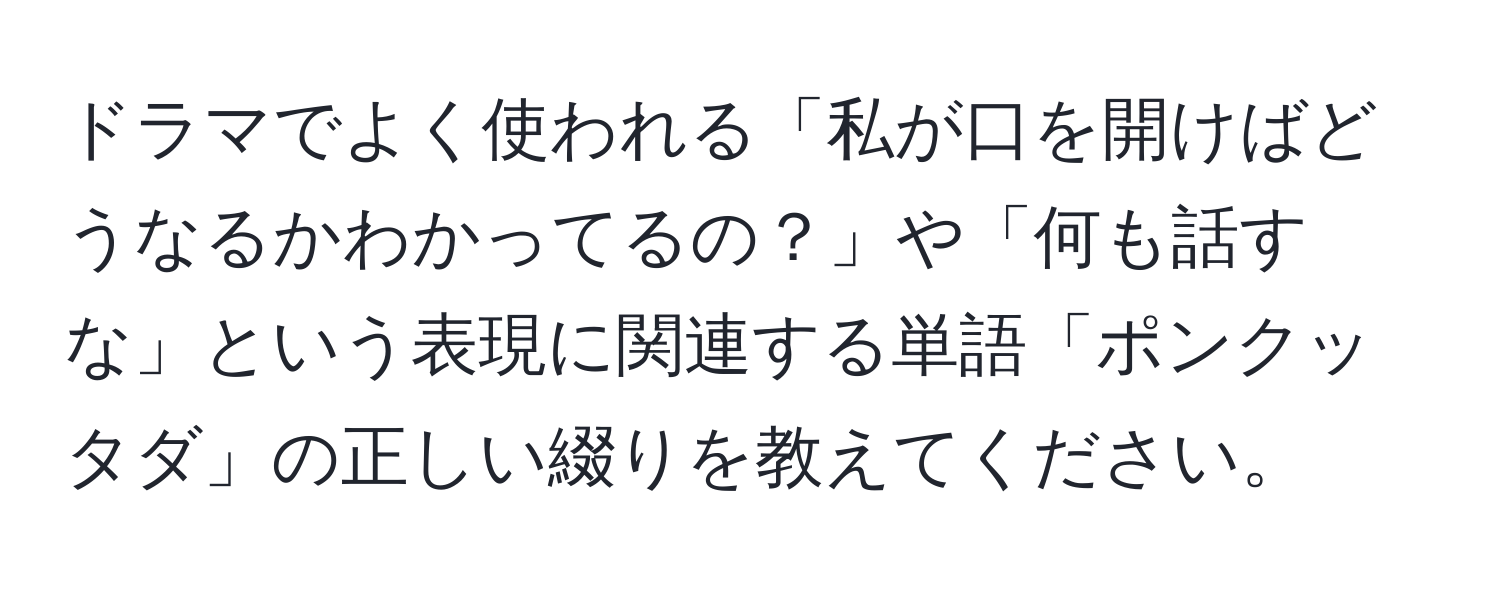 ドラマでよく使われる「私が口を開けばどうなるかわかってるの？」や「何も話すな」という表現に関連する単語「ポンクッタダ」の正しい綴りを教えてください。