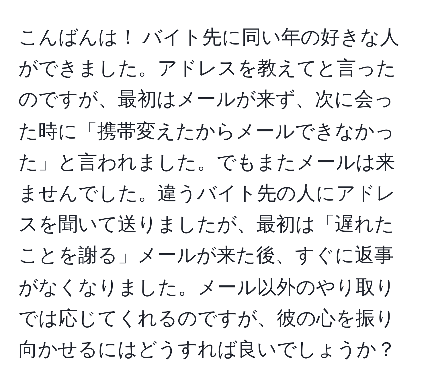 こんばんは！ バイト先に同い年の好きな人ができました。アドレスを教えてと言ったのですが、最初はメールが来ず、次に会った時に「携帯変えたからメールできなかった」と言われました。でもまたメールは来ませんでした。違うバイト先の人にアドレスを聞いて送りましたが、最初は「遅れたことを謝る」メールが来た後、すぐに返事がなくなりました。メール以外のやり取りでは応じてくれるのですが、彼の心を振り向かせるにはどうすれば良いでしょうか？