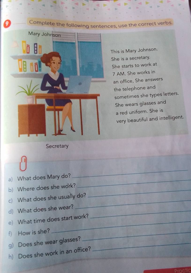 Complete the following sentences, use the correct verbs. 
This is Mary Johnson. 
She is a secretary. 
She starts to work at 
7 AM. She works in 
an office, She answers 
the telephone and 
sometimes she types letters. 
She wears glasses and 
a red uniform. She is 
very beautiful and intelligent. 
Secretary 
a) What does Mary do? 
_ 
b) Where does she work? 
_ 
c) What does she usually do? 
_ 
d) What does she wear?_ 
_ 
_ 
e) What time does start work? 
f) How is she?_ 
g) Does she wear glasses?_ 
h) Does she work in an office? 
Practic