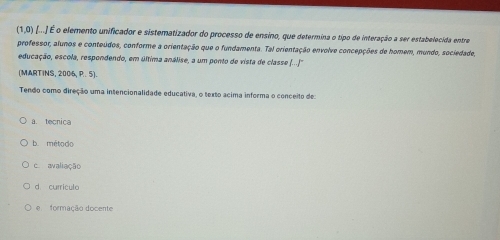 (1,0) [...) É o elemento unificador e sistematizador do processo de ensino, que determina o tipo de interação a ser estabelecida entra
professor, alunos e conteúdos, conforme a orientação que o fundamenta. Tal orientação envolve concepções de homem, mundo, sociedade,
educação, escola, respondendo, em última análise, a um ponto de vista de classe (...''
(MARTINS, 2006, P. 5).
Tendo como direção uma intencionalidade educativa, o texto acima informa o conceito de:
a. tecnica
b método
c. avaliação
d curriculo
e formação docente