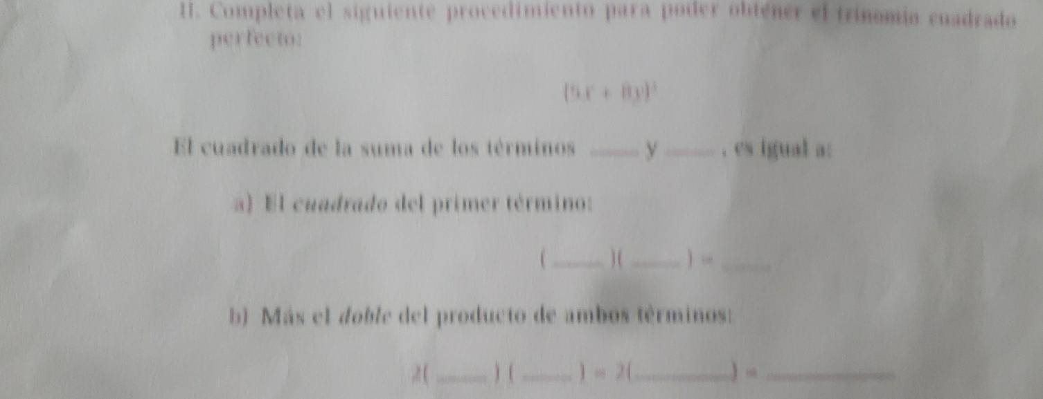 Completa el siguiente procedimiento para poder obtener el trinomio cnadrado 
perfecto:
(5x+8y)^3
El cuadrado de la suma de los términos __, es igual a: 
a) El cuadrado del primer término: 
1 _) ( _) _ 
b) Más el doble del producto de ambos términos: 
,2 (_ ) (_ )=2( _ ) “_