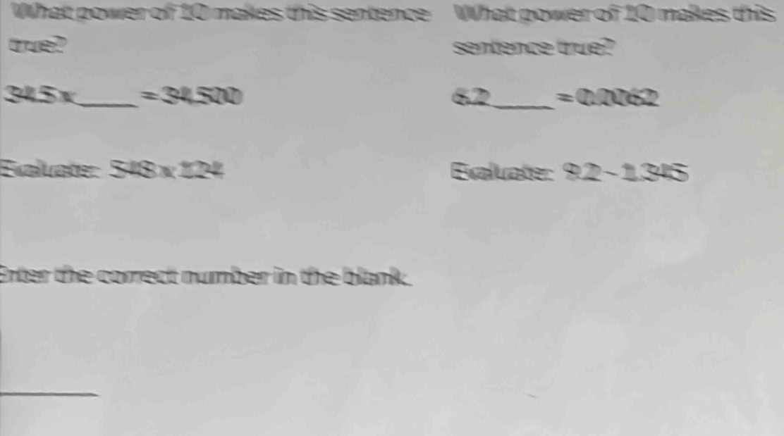 What power of 10 makes this sentence What power of 10 makes this 
true? sentence true?
32.5°._ =34500 62_  =0.0062
Exaluate: 548* 122 Exaluate: 92-1345
Enter the correct number in the blank. 
_