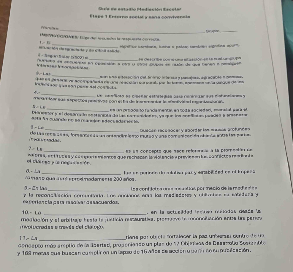 Guía de estudio Mediación Escolar
Etapa 1 Entorno social y sana convivencia
_
Nombre
Grupo_
INSTAUCCIONES: Eliga del recuadro la respuesta correcta.
_
1.- El
significa combate, lucha o pelea; también signífica apuro,
situación desgraciada y de difícil salida.
2.« Según Soler (2002) el_
se describe como una situación en la cual un grupo
humano se ercuentra en oposición a otro u otros grupos en razón de que tienen o persiguen
Intereses Incompatibles.
_
3.- Las
son una alteración del ánimo intensa y pasajera, agradable o penosa,
que en general va acompañada de una reacción corporal; por lo tanto, aparecen en la psique de los
individuos que son parte del conflicto.
_
4.
un conflicto es diseñar estrategias para minimizar sus disfunciones y
meximizar sus aspectos positivos con el fin de incrementar la efectividad organizacional.
_
6.~ La
es un propósito fundamental en toda sociedad, esencial para el
bienestar y el desarrollo sostenible de las comunidades, ya que los conflictos pueden a amenazar
este fin cuando no se manejan adecuadamente.
6.- La
_buscan reconocer y abordar las causas profundas
de las tensiones, fomentando un entendimiento mutuo y una comunicación abierta entre las partes
involucradas.
7.- La
_es un concepto que hace referencia a la promoción de
valores, actitudes y comportamientos que rechazan la violencia y previenen los conflictos mediante
el diálogo y la negociación.
8.- La _fue un período de relativa paz y estabilidad en el Imperio
romano que duró aproximadamente 200 años.
9.- En las_ los conflictos eran resueltos por medio de la mediación
y la reconciliación comunitaria. Los ancianos eran los mediadores y utilizaban su sabiduría y
experiencia para resolver desacuerdos.
10.- La _, en la actualidad incluye métodos desde la
mediación y el arbitraje hasta la justicia restaurativa, promueve la reconciliación entre las partes
involucradas a través del diálogo.
11.- La _tiene por objeto fortalecer la paz universal dentro de un
concepto más amplio de la libertad, proponiendo un plan de 17 Objetivos de Desarrollo Sostenible
y 169 metas que buscan cumplir en un lapso de 15 años de acción a partir de su publicación.